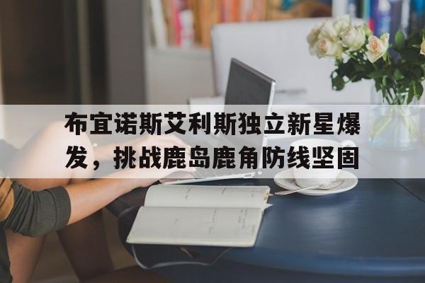 关于布宜诺斯艾利斯独立新星爆发，挑战鹿岛鹿角防线坚固的信息